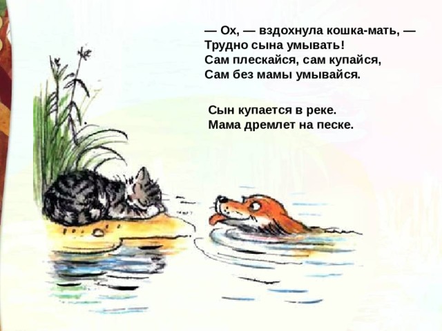 — Ox, — вздохнула кошка-мать, —  Трудно сына умывать!  Сам плескайся, сам купайся,  Сам без мамы умывайся. Сын купается в реке.  Мама дремлет на песке. 
