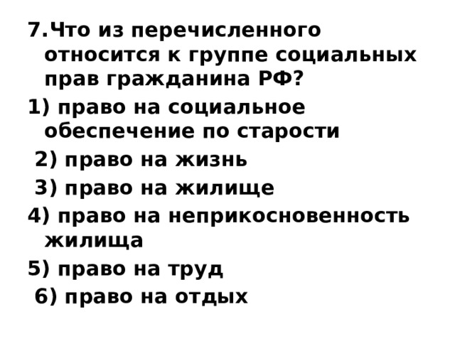 7.Что из перечисленного относится к группе социальных прав гражданина РФ? 1) право на социальное обеспечение по старости  2) право на жизнь  3) право на жилище 4) право на неприкосновенность жилища 5) право на труд  6) право на отдых 