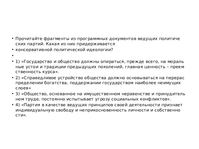 Про­чи­тай­те фраг­мен­ты из про­грамм­ных до­ку­мен­тов ве­ду­щих по­ли­ти­че­ских пар­тий. Какая из них при­дер­жи­ва­ет­ся кон­сер­ва­тив­ной по­ли­ти­че­ской идео­ло­гии?   1) «Го­су­дар­ство и об­ще­ство долж­ны опи­рать­ся, пре­жде всего, на мо­раль­ные устои и тра­ди­ции преды­ду­щих по­ко­ле­ний, глав­ная цен­ность – пре­ем­ствен­ность курса». 2) «Спра­вед­ли­вое устрой­ство об­ще­ства долж­но ос­но­вы­вать­ся на пе­ре­рас­пре­де­ле­нии бо­гат­ства, под­дер­жа­нии го­су­дар­ством наи­бо­лее не­иму­щих слоев» 3) «Об­ще­ство, ос­но­ван­ное на иму­ще­ствен­ном не­ра­вен­стве и при­ну­ди­тель­ном труде, по­сто­ян­но ис­пы­ты­ва­ет угро­зу со­ци­аль­ных кон­флик­тов». 4) «Пар­тия в ка­че­стве ве­ду­щих прин­ци­пов своей де­я­тель­но­сти при­зна­ет ин­ди­ви­ду­аль­ную сво­бо­ду и не­при­кос­но­вен­ность лич­но­сти и соб­ствен­но­сти». 
