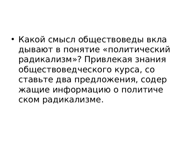 Какой смысл об­ще­ство­ве­ды вкла­ды­ва­ют в по­ня­тие «по­ли­ти­че­ский ра­ди­ка­лизм»? При­вле­кая зна­ния об­ще­ство­вед­че­ско­го курса, со­ставь­те два пред­ло­же­ния, со­дер­жа­щие ин­фор­ма­цию о по­ли­ти­че­ском ра­ди­ка­лиз­ме. 