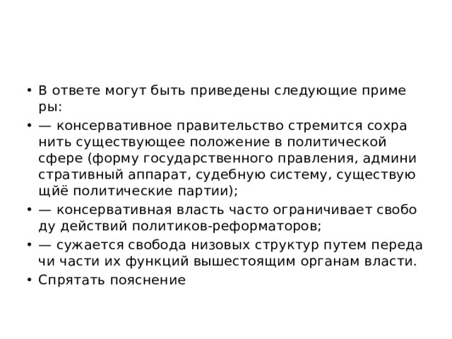 В от­ве­те могут быть при­ве­де­ны сле­ду­ю­щие при­ме­ры: — кон­сер­ва­тив­ное пра­ви­тель­ство стре­мит­ся со­хра­нить су­ще­ству­ю­щее по­ло­же­ние в по­ли­ти­че­ской сфере (форму го­су­дар­ствен­но­го прав­ле­ния, ад­ми­ни­стра­тив­ный ап­па­рат, су­деб­ную си­сте­му, су­ще­ству­ю­щйё по­ли­ти­че­ские пар­тии); — кон­сер­ва­тив­ная власть часто огра­ни­чи­ва­ет сво­бо­ду дей­ствий по­ли­ти­ков-ре­фор­ма­то­ров; — сужа­ет­ся сво­бо­да ни­зо­вых струк­тур путем пе­ре­да­чи части их функ­ций вы­ше­сто­я­щим ор­га­нам вла­сти. Спрятать пояснение  