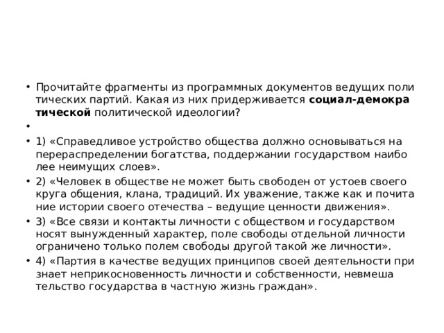 Про­чи­тай­те фраг­мен­ты из про­грамм­ных до­ку­мен­тов ве­ду­щих по­ли­ти­че­ских пар­тий. Какая из них при­дер­жи­ва­ет­ся  со­ци­ал-де­мо­кра­ти­че­ской  по­ли­ти­че­ской идео­ло­гии?   1) «Спра­вед­ли­вое устрой­ство об­ще­ства долж­но ос­но­вы­вать­ся на пе­ре­рас­пре­де­ле­нии бо­гат­ства, под­дер­жа­нии го­су­дар­ством наи­бо­лее не­иму­щих слоев». 2) «Че­ло­век в об­ще­стве не может быть сво­бо­ден от усто­ев сво­е­го круга об­ще­ния, клана, тра­ди­ций. Их ува­же­ние, также как и по­чи­та­ние ис­то­рии сво­е­го оте­че­ства – ве­ду­щие цен­но­сти дви­же­ния». 3) «Все связи и кон­так­ты лич­но­сти с об­ще­ством и го­су­дар­ством носят вы­нуж­ден­ный ха­рак­тер, поле сво­бо­ды от­дель­ной лич­но­сти огра­ни­че­но толь­ко полем сво­бо­ды дру­гой такой же лич­но­сти». 4) «Пар­тия в ка­че­стве ве­ду­щих прин­ци­пов своей де­я­тель­но­сти при­зна­ет не­при­кос­но­вен­ность лич­но­сти и соб­ствен­но­сти, не­вме­ша­тель­ство го­су­дар­ства в част­ную жизнь граж­дан». 