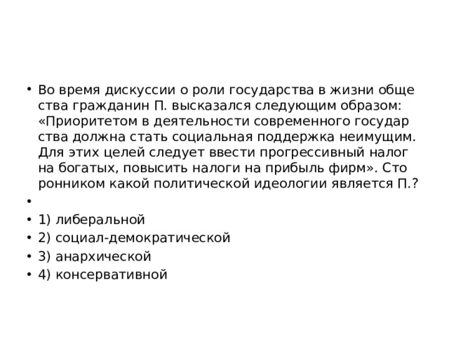 Во время дис­кус­сии о роли го­су­дар­ства в жизни об­ще­ства граж­да­нин П. вы­ска­зал­ся сле­ду­ю­щим об­ра­зом: «При­о­ри­те­том в де­я­тель­но­сти со­вре­мен­но­го го­су­дар­ства долж­на стать со­ци­аль­ная под­держ­ка не­иму­щим. Для этих целей сле­ду­ет вве­сти про­грес­сив­ный налог на бо­га­тых, по­вы­сить на­ло­ги на при­быль фирм». Сто­рон­ни­ком какой по­ли­ти­че­ской идео­ло­гии яв­ля­ет­ся П.?   1) ли­бе­раль­ной 2) со­ци­ал-де­мо­кра­ти­че­ской 3) анар­хи­че­ской 4) кон­сер­ва­тив­ной 