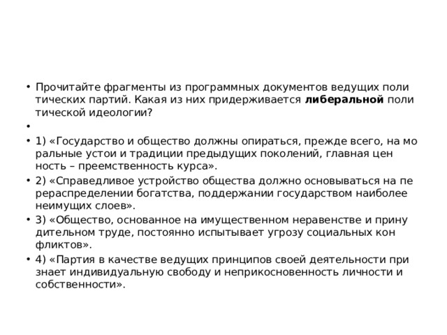 Про­чи­тай­те фраг­мен­ты из про­грамм­ных до­ку­мен­тов ве­ду­щих по­ли­ти­че­ских пар­тий. Какая из них при­дер­жи­ва­ет­ся  ли­бе­раль­ной  по­ли­ти­че­ской идео­ло­гии?   1) «Го­су­дар­ство и об­ще­ство долж­ны опи­рать­ся, пре­жде всего, на мо­раль­ные устои и тра­ди­ции преды­ду­щих по­ко­ле­ний, глав­ная цен­ность – пре­ем­ствен­ность курса». 2) «Спра­вед­ли­вое устрой­ство об­ще­ства долж­но ос­но­вы­вать­ся на пе­ре­рас­пре­де­ле­нии бо­гат­ства, под­дер­жа­нии го­су­дар­ством наи­бо­лее не­иму­щих слоев». 3) «Об­ще­ство, ос­но­ван­ное на иму­ще­ствен­ном не­ра­вен­стве и при­ну­ди­тель­ном труде, по­сто­ян­но ис­пы­ты­ва­ет угро­зу со­ци­аль­ных кон­флик­тов». 4) «Пар­тия в ка­че­стве ве­ду­щих прин­ци­пов своей де­я­тель­но­сти при­зна­ет ин­ди­ви­ду­аль­ную сво­бо­ду и не­при­кос­но­вен­ность лич­но­сти и соб­ствен­но­сти». 