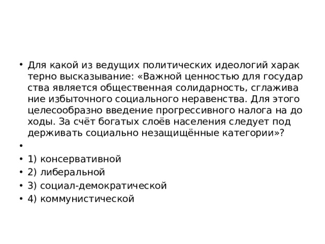 Для какой из ве­ду­щих по­ли­ти­че­ских идео­ло­гий ха­рак­тер­но вы­ска­зы­ва­ние: «Важ­ной цен­но­стью для го­су­дар­ства яв­ля­ет­ся об­ще­ствен­ная со­ли­дар­ность, сгла­жи­ва­ние из­бы­точ­но­го со­ци­аль­но­го не­ра­вен­ства. Для этого це­ле­со­об­раз­но вве­де­ние про­грес­сив­но­го на­ло­га на до­хо­ды. За счёт бо­га­тых слоёв на­се­ле­ния сле­ду­ет под­дер­жи­вать со­ци­аль­но не­за­щищённые ка­те­го­рии»?   1) кон­сер­ва­тив­ной 2) ли­бе­раль­ной 3) со­ци­ал-де­мо­кра­ти­че­ской 4) ком­му­ни­сти­че­ской 