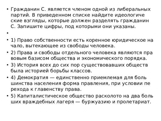 Граж­да­нин С. яв­ля­ет­ся чле­ном одной из ли­бе­раль­ных пар­тий. В при­ве­ден­ном спис­ке най­ди­те идео­ло­ги­че­ские взгля­ды, ко­то­рые дол­жен раз­де­лять граж­да­нин С. За­пи­ши­те цифры, под ко­то­ры­ми они ука­за­ны.   1) Право соб­ствен­но­сти есть ко­рен­ное юри­ди­че­ское на­ча­ло, вы­те­ка­ю­щее из сво­бо­ды че­ло­ве­ка. 2) Права и сво­бо­ды от­дель­но­го че­ло­ве­ка яв­ля­ют­ся пра­во­вым ба­зи­сом об­ще­ства и эко­но­ми­че­ско­го по­ряд­ка. 3) Ис­то­рия всех до сих пор су­ще­ство­вав­ших об­ществ была ис­то­ри­ей борь­бы клас­сов. 4) Де­мо­кра­тия — един­ствен­но при­ем­ле­мая для боль­шин­ства на­се­ле­ния форма прав­ле­ния, при усло­вии пе­ре­хо­да к гла­вен­ству права. 5) Ка­пи­та­ли­сти­че­ское об­ще­ство рас­ко­ло­то на два боль­ших враж­деб­ных ла­ге­ря — бур­жу­а­зию и про­ле­та­ри­ат. 