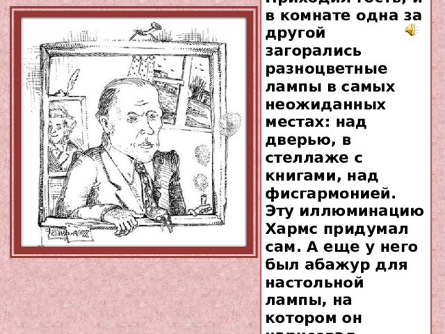 Хармс был очень гостеприимным хозяином. Приходил гость, и в комнате одна за другой загорались разноцветные лампы в самых неожиданных местах: над дверью, в стеллаже с книгами, над фисгармонией. Эту иллюминацию Хармс придумал сам. А еще у него был абажур для настольной лампы, на котором он нарисовал смешные портреты своих друзей. 