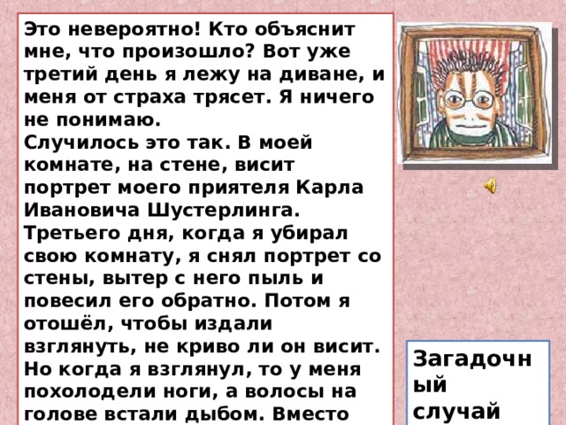 Это невероятно! Кто объяснит мне, что произошло? Вот уже третий день я лежу на диване, и меня от страха трясет. Я ничего не понимаю.  Случилось это так. В моей комнате, на стене, висит портрет моего приятеля Карла Ивановича Шустерлинга. Третьего дня, когда я убирал свою комнату, я снял портрет со стены, вытер с него пыль и повесил его обратно. Потом я отошёл, чтобы издали взглянуть, не криво ли он висит. Но когда я взглянул, то у меня похолодели ноги, а волосы на голове встали дыбом. Вместо Карла Ивановича Шустерлинга на меня глядел со стены страшный, бородатый старик в дурацкой шапочке. Я с криком выскочил из комнаты. Загадочный случай 