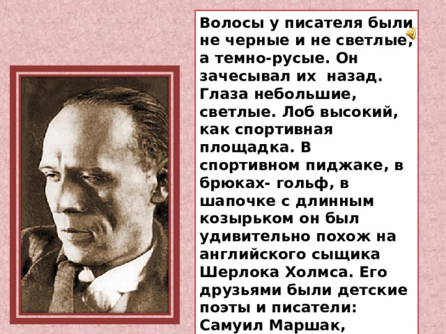 Волосы у писателя были не черные и не светлые, а темно-русые. Он зачесывал их назад. Глаза небольшие, светлые. Лоб высокий, как спортивная площадка. В спортивном пиджаке, в брюках- гольф, в шапочке с длинным козырьком он был удивительно похож на английского сыщика Шерлока Холмса. Его друзьями были детские поэты и писатели: Самуил Маршак, Корней Чуковский, Борис Житков. 