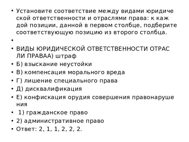 Уста­но­ви­те со­от­вет­ствие между ви­да­ми юри­ди­че­ской от­вет­ствен­но­сти и от­рас­ля­ми права: к каж­дой по­зи­ции, дан­ной в пер­вом столб­це, под­бе­ри­те со­от­вет­ству­ю­щую по­зи­цию из вто­ро­го столб­ца.   ВИДЫ ЮРИ­ДИ­ЧЕ­СКОЙ ОТ­ВЕТ­СТВЕН­НО­СТИ ОТ­РАС­ЛИ ПРАВАА) штраф Б) взыс­ка­ние не­устой­ки В) ком­пен­са­ция мо­раль­но­го вреда Г) ли­ше­ние спе­ци­аль­но­го права Д) дис­ква­ли­фи­ка­ция Е) кон­фис­ка­ция ору­дия со­вер­ше­ния пра­во­на­ру­ше­ния   1) граж­дан­ское право 2) ад­ми­ни­стра­тив­ное право Ответ: 2, 1, 1, 2, 2, 2. 