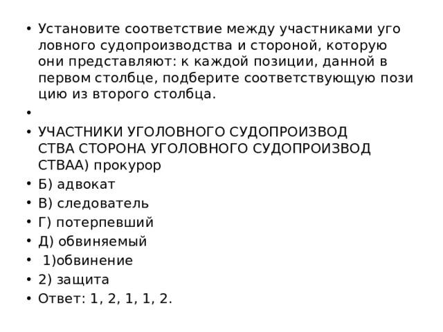 Уста­но­ви­те со­от­вет­ствие между участ­ни­ка­ми уго­лов­но­го су­до­про­из­вод­ства и сто­ро­ной, ко­то­рую они пред­став­ля­ют: к каж­дой по­зи­ции, дан­ной в пер­вом столб­це, под­бе­ри­те со­от­вет­ству­ю­щую по­зи­цию из вто­ро­го столб­ца.   УЧАСТ­НИ­КИ УГО­ЛОВ­НО­ГО СУ­ДО­ПРО­ИЗ­ВОД­СТВА СТО­РО­НА УГО­ЛОВ­НО­ГО СУ­ДО­ПРО­ИЗ­ВОД­СТВАA) про­ку­рор Б) ад­во­кат B) сле­до­ва­тель Г) по­тер­пев­ший Д) об­ви­ня­е­мый   1)об­ви­не­ние 2) за­щи­та Ответ: 1, 2, 1, 1, 2. 