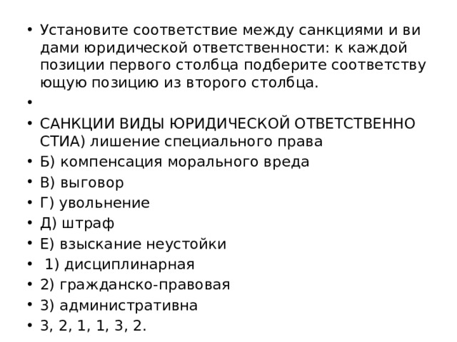 Уста­но­ви­те со­от­вет­ствие между санк­ци­я­ми и ви­да­ми юри­ди­че­ской от­вет­ствен­но­сти: к каж­дой по­зи­ции пер­во­го столб­ца под­бе­ри­те со­от­вет­ству­ю­щую по­зи­цию из вто­ро­го столб­ца.   САНК­ЦИИ ВИДЫ ЮРИ­ДИ­ЧЕ­СКОЙ ОТ­ВЕТ­СТВЕН­НО­СТИА) ли­ше­ние спе­ци­аль­но­го права Б) ком­пен­са­ция мо­раль­но­го вреда В) вы­го­вор Г) уволь­не­ние Д) штраф Е) взыс­ка­ние не­устой­ки   1) дис­ци­пли­нар­ная 2) граж­дан­ско-пра­во­вая 3) ад­ми­ни­стра­тив­на 3, 2, 1, 1, 3, 2. 