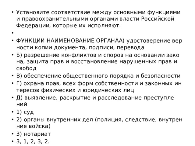 Уста­но­ви­те со­от­вет­ствие между ос­нов­ны­ми функ­ци­я­ми и пра­во­охра­ни­тель­ны­ми ор­га­на­ми вла­сти Рос­сий­ской Фе­де­ра­ции, ко­то­рые их ис­пол­ня­ют.   ФУНК­ЦИИ НА­ИМЕ­НО­ВА­НИЕ ОР­ГА­НАA) удо­сто­ве­ре­ние вер­но­сти копии до­ку­мен­та, под­пи­си, пе­ре­во­да Б) раз­ре­ше­ние кон­флик­тов и спо­ров на ос­но­ва­нии за­ко­на, за­щи­та прав и вос­ста­нов­ле­ние на­ру­шен­ных прав и сво­бод B) обес­пе­че­ние об­ще­ствен­но­го по­ряд­ка и без­опас­но­сти Г) охра­на прав, всех форм соб­ствен­но­сти и за­кон­ных ин­те­ре­сов фи­зи­че­ских и юри­ди­че­ских лиц Д) вы­яв­ле­ние, рас­кры­тие и рас­сле­до­ва­ние пре­ступ­ле­ний 1) суд 2) ор­га­ны внут­рен­них дел (по­ли­ция, след­ствие, внут­рен­ние вой­ска) 3) но­та­ри­ат 3, 1, 2, 3, 2. 