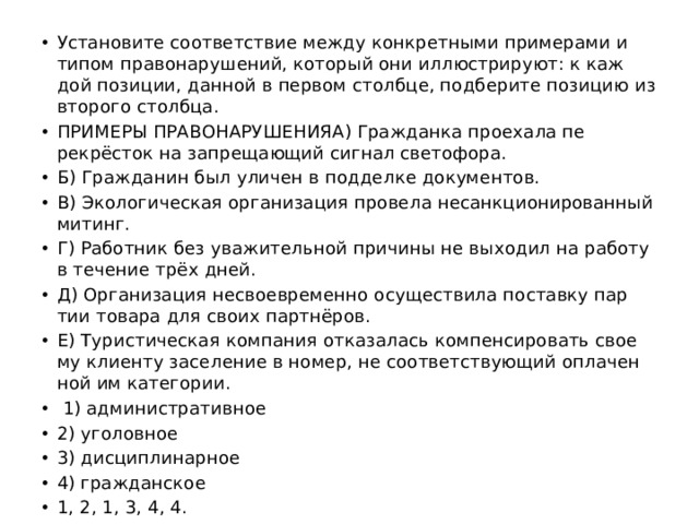 Уста­но­ви­те со­от­вет­ствие между кон­крет­ны­ми при­ме­ра­ми и типом пра­во­на­ру­ше­ний, ко­то­рый они ил­лю­стри­ру­ют: к каж­дой по­зи­ции, дан­ной в пер­вом столб­це, под­бе­ри­те по­зи­цию из вто­ро­го столб­ца. ПРИ­МЕ­РЫ ПРА­ВО­НА­РУ­ШЕ­НИЯA) Граж­дан­ка про­еха­ла пе­рекрёсток на за­пре­ща­ю­щий сиг­нал све­то­фо­ра. Б) Граж­да­нин был ули­чен в под­дел­ке до­ку­мен­тов. B) Эко­ло­ги­че­ская ор­га­ни­за­ция про­ве­ла не­санк­ци­о­ни­ро­ван­ный ми­тинг. Г) Ра­бот­ник без ува­жи­тель­ной при­чи­ны не вы­хо­дил на ра­бо­ту в те­че­ние трёх дней. Д) Ор­га­ни­за­ция не­свое­вре­мен­но осу­ще­стви­ла по­став­ку пар­тии то­ва­ра для своих партнёров. Е) Ту­ри­сти­че­ская ком­па­ния от­ка­за­лась ком­пен­си­ро­вать сво­е­му кли­ен­ту за­се­ле­ние в номер, не со­от­вет­ству­ю­щий опла­чен­ной им ка­те­го­рии.   1) ад­ми­ни­стра­тив­ное 2) уго­лов­ное 3) дис­ци­пли­нар­ное 4) граж­дан­ское 1, 2, 1, 3, 4, 4. 