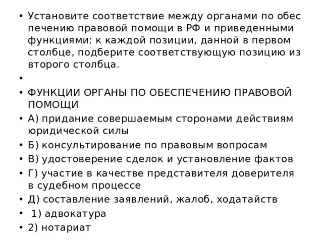 Уста­но­ви­те со­от­вет­ствие между ор­га­на­ми по обес­пе­че­нию пра­во­вой по­мо­щи в РФ и при­ве­ден­ны­ми функ­ци­я­ми: к каж­дой по­зи­ции, дан­ной в пер­вом столб­це, под­бе­ри­те со­от­вет­ству­ю­щую по­зи­цию из вто­ро­го столб­ца.   ФУНК­ЦИИ ОР­ГА­НЫ ПО ОБЕС­ПЕ­ЧЕ­НИЮ ПРА­ВО­ВОЙ ПО­МО­ЩИ А) при­да­ние со­вер­ша­е­мым сто­ро­на­ми дей­стви­ям юри­ди­че­ской силы Б) кон­суль­ти­ро­ва­ние по пра­во­вым во­про­сам В) удо­сто­ве­ре­ние сде­лок и уста­нов­ле­ние фак­тов Г) уча­стие в ка­че­стве пред­ста­ви­те­ля до­ве­ри­те­ля в су­деб­ном про­цес­се Д) со­став­ле­ние за­яв­ле­ний, жалоб, хо­да­тайств   1) ад­во­ка­ту­ра 2) но­та­ри­ат 