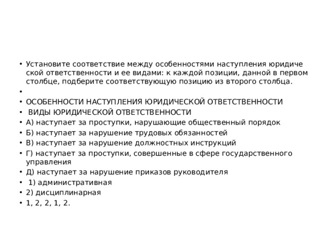 Уста­но­ви­те со­от­вет­ствие между осо­бен­но­стя­ми на­ступ­ле­ния юри­ди­че­ской от­вет­ствен­но­сти и ее ви­да­ми: к каж­дой по­зи­ции, дан­ной в пер­вом столб­це, под­бе­ри­те со­от­вет­ству­ю­щую по­зи­цию из вто­ро­го столб­ца.   ОСО­БЕН­НО­СТИ НА­СТУП­ЛЕ­НИЯ ЮРИ­ДИ­ЧЕ­СКОЙ ОТ­ВЕТ­СТВЕН­НО­СТИ   ВИДЫ ЮРИ­ДИ­ЧЕ­СКОЙ ОТ­ВЕТ­СТВЕН­НО­СТИ A) на­сту­па­ет за про­ступ­ки, на­ру­ша­ю­щие об­ще­ствен­ный по­ря­док Б) на­сту­па­ет за на­ру­ше­ние тру­до­вых обя­зан­но­стей B) на­сту­па­ет за на­ру­ше­ние долж­ност­ных ин­струк­ций Г) на­сту­па­ет за про­ступ­ки, со­вер­шен­ные в сфере го­су­дар­ствен­но­го управ­ле­ния Д) на­сту­па­ет за на­ру­ше­ние при­ка­зов ру­ко­во­ди­те­ля   1) ад­ми­ни­стра­тив­ная 2) дис­ци­пли­нар­ная 1, 2, 2, 1, 2. 