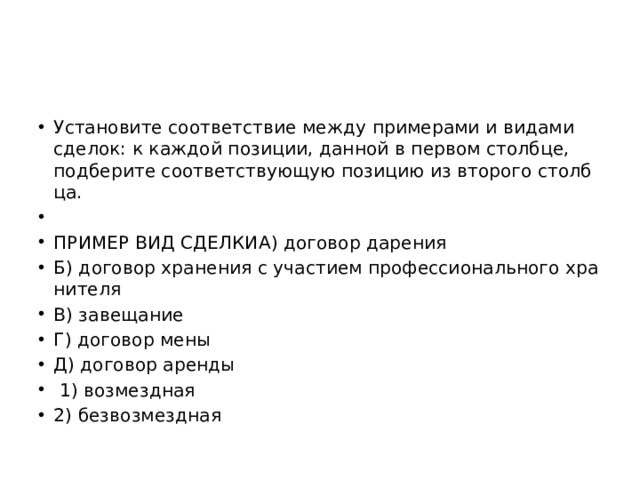 Уста­но­ви­те со­от­вет­ствие между при­ме­ра­ми и ви­да­ми сде­лок: к каж­дой по­зи­ции, дан­ной в пер­вом столб­це, под­бе­ри­те со­от­вет­ству­ю­щую по­зи­цию из вто­ро­го столб­ца.   ПРИ­МЕР ВИД СДЕЛ­КИА) до­го­вор да­ре­ния Б) до­го­вор хра­не­ния с уча­сти­ем про­фес­си­о­наль­но­го хра­ни­те­ля В) за­ве­ща­ние Г) до­го­вор мены Д) до­го­вор арен­ды   1) воз­мезд­ная 2) без­воз­мезд­ная 