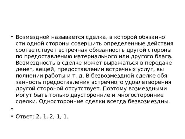 Воз­мезд­ной на­зы­ва­ет­ся сдел­ка, в ко­то­рой обя­зан­но­сти одной сто­ро­ны со­вер­шить опре­де­лен­ные дей­ствия со­от­вет­ству­ет встреч­ная обя­зан­ность дру­гой сто­ро­ны по предо­став­ле­нию ма­те­ри­аль­но­го или дру­го­го блага. Воз­мезд­ность в сдел­ке может вы­ра­жать­ся в пе­ре­да­че денег, вещей, предо­став­ле­нии встреч­ных услуг, вы­пол­не­нии ра­бо­ты и т. д. В без­воз­мезд­ной сдел­ке обя­зан­ность предо­став­ле­ния встреч­но­го удо­вле­тво­ре­ния дру­гой сто­ро­ной от­сут­ству­ет. По­это­му воз­мезд­ны­ми могут быть толь­ко дву­сто­рон­ние и мно­го­сто­рон­ние сдел­ки. Од­но­сто­рон­ние сдел­ки все­гда без­воз­мезд­ны.   Ответ: 2, 1, 2, 1, 1. 