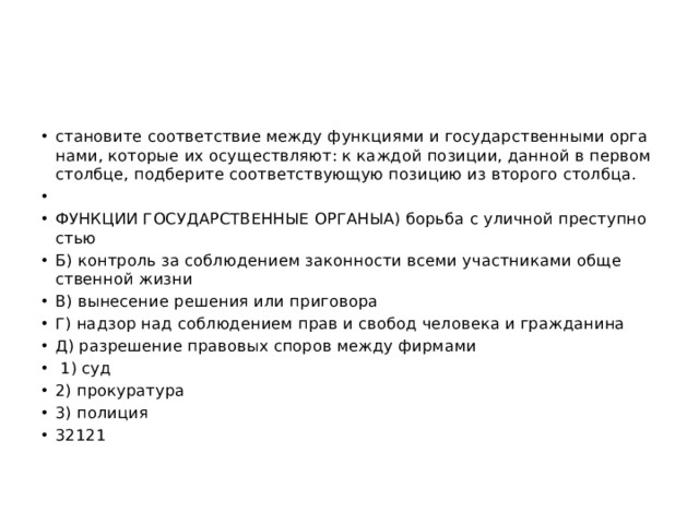 ста­но­ви­те со­от­вет­ствие между функ­ци­я­ми и го­су­дар­ствен­ны­ми ор­га­на­ми, ко­то­рые их осу­ществ­ля­ют: к каж­дой по­зи­ции, дан­ной в пер­вом столб­це, под­бе­ри­те со­от­вет­ству­ю­щую по­зи­цию из вто­ро­го столб­ца.   ФУНК­ЦИИ ГО­СУ­ДАР­СТВЕН­НЫЕ ОР­ГА­НЫА) борь­ба с улич­ной пре­ступ­но­стью Б) кон­троль за со­блю­де­ни­ем за­кон­но­сти всеми участ­ни­ка­ми об­ще­ствен­ной жизни В) вы­не­се­ние ре­ше­ния или при­го­во­ра Г) над­зор над со­блю­де­ни­ем прав и сво­бод че­ло­ве­ка и граж­да­ни­на Д) раз­ре­ше­ние пра­во­вых спо­ров между фир­ма­ми   1) суд 2) про­ку­ра­ту­ра 3) по­ли­ция 32121 