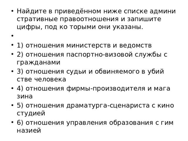 Най­ди­те в при­ведённом ниже спис­ке ад­ми­ни­стра­тив­ные пра­во­от­но­ше­ния и за­пи­ши­те цифры, под ко то­ры­ми они ука­за­ны.   1) от­но­ше­ния ми­ни­стерств и ве­домств 2) от­но­ше­ния пас­порт­но-ви­зо­вой служ­бы с граж­да­на­ми 3) от­но­ше­ния судьи и об­ви­ня­е­мо­го в убий­стве че­ло­ве­ка 4) от­но­ше­ния фирмы-про­из­во­ди­те­ля и ма­га­зи­на 5) от­но­ше­ния дра­ма­тур­га-сце­на­ри­ста с ки­но­сту­ди­ей 6) от­но­ше­ния управ­ле­ния об­ра­зо­ва­ния с гим­на­зи­ей 