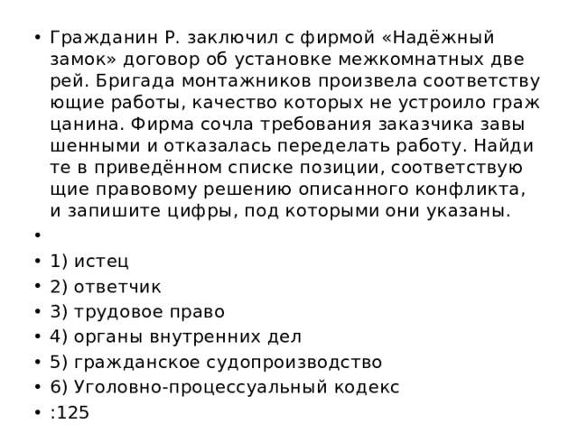 Граж­да­нин Р. за­клю­чил с фир­мой «Надёжный замок» до­го­вор об уста­нов­ке меж­ком­нат­ных две­рей. Бри­га­да мон­таж­ни­ков про­из­ве­ла со­от­вет­ству­ю­щие ра­бо­ты‚ ка­че­ство ко­то­рых не устро­и­ло граж­ца­ни­на. Фирма сочла тре­бо­ва­ния за­каз­чи­ка за­вы­шен­ны­ми и от­ка­за­лась пе­ре­де­лать ра­бо­ту. Най­ди­те в при­ведённом спис­ке по­зи­ции, со­от­вет­ству­ю­щие пра­во­во­му ре­ше­нию опи­сан­но­го кон­флик­та, и за­пи­ши­те цифры, под ко­то­ры­ми они ука­за­ны.   1) истец 2) от­вет­чик 3) тру­до­вое право 4) ор­га­ны внут­рен­них дел 5) граж­дан­ское су­до­про­из­вод­ство 6) Уго­лов­но-про­цес­су­аль­ный ко­декс :125 