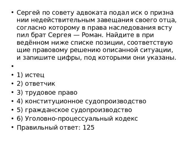 Сер­гей по со­ве­ту ад­во­ка­та подал иск о при­зна­нии не­дей­стви­тель­ным за­ве­ща­ния сво­е­го отца, со­глас­но ко­то­ро­му в права на­сле­до­ва­ния всту­пил брат Сер­гея — Роман. Най­ди­те в при­ведённом ниже спис­ке по­зи­ции, со­от­вет­ству­ю­щие пра­во­во­му ре­ше­нию опи­сан­ной си­ту­а­ции, и за­пи­ши­те цифры, под ко­то­ры­ми они ука­за­ны.   1) истец 2) от­вет­чик 3) тру­до­вое право 4) кон­сти­ту­ци­он­ное су­до­про­из­вод­ство 5) граж­дан­ское су­до­про­из­вод­ство 6) Уго­лов­но-про­цес­су­аль­ный ко­декс Пра­виль­ный ответ: 125 