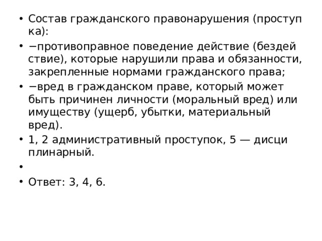 Со­став граж­дан­ско­го пра­во­на­ру­ше­ния (про­ступ­ка): − про­ти­во­прав­ное по­ве­де­ние дей­ствие (без­дей­ствие), ко­то­рые на­ру­ши­ли права и обя­зан­но­сти, за­креп­лен­ные нор­ма­ми граж­дан­ско­го права; − вред в граж­дан­ском праве, ко­то­рый может быть при­чи­нен лич­но­сти (мо­раль­ный вред) или иму­ще­ству (ущерб, убыт­ки, ма­те­ри­аль­ный вред). 1, 2 ад­ми­ни­стра­тив­ный про­сту­пок, 5 — дис­ци­пли­нар­ный.   Ответ: 3, 4, 6. 