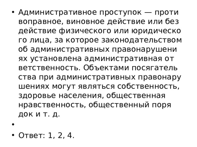 Ад­ми­ни­стра­тив­ное про­сту­пок — про­ти­во­прав­ное, ви­нов­ное дей­ствие или без­дей­ствие фи­зи­че­ско­го или юри­ди­че­ско­го лица, за ко­то­рое за­ко­но­да­тель­ством об ад­ми­ни­стра­тив­ных пра­во­на­ру­ше­ни­ях уста­нов­ле­на ад­ми­ни­стра­тив­ная от­вет­ствен­ность. Объ­ек­та­ми по­ся­га­тель­ства при ад­ми­ни­стра­тив­ных пра­во­на­ру­ше­ни­ях могут яв­лять­ся соб­ствен­ность, здо­ро­вье на­се­ле­ния, об­ще­ствен­ная нрав­ствен­ность, об­ще­ствен­ный по­ря­док и т. д.   Ответ: 1, 2, 4. 