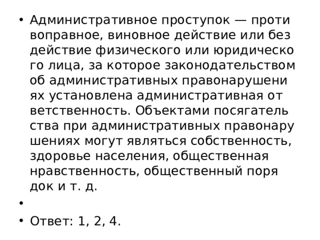 Ад­ми­ни­стра­тив­ное про­сту­пок — про­ти­во­прав­ное, ви­нов­ное дей­ствие или без­дей­ствие фи­зи­че­ско­го или юри­ди­че­ско­го лица, за ко­то­рое за­ко­но­да­тель­ством об ад­ми­ни­стра­тив­ных пра­во­на­ру­ше­ни­ях уста­нов­ле­на ад­ми­ни­стра­тив­ная от­вет­ствен­ность. Объ­ек­та­ми по­ся­га­тель­ства при ад­ми­ни­стра­тив­ных пра­во­на­ру­ше­ни­ях могут яв­лять­ся соб­ствен­ность, здо­ро­вье на­се­ле­ния, об­ще­ствен­ная нрав­ствен­ность, об­ще­ствен­ный по­ря­док и т. д.   Ответ: 1, 2, 4. 