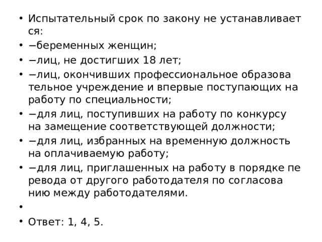 Ис­пы­та­тель­ный срок по за­ко­ну не уста­нав­ли­ва­ет­ся: − бе­ре­мен­ных жен­щин; − лиц, не до­стиг­ших 18 лет; − лиц, окон­чив­ших про­фес­си­о­наль­ное об­ра­зо­ва­тель­ное учре­жде­ние и впер­вые по­сту­па­ю­щих на ра­бо­ту по спе­ци­аль­но­сти; − для лиц, по­сту­пив­ших на ра­бо­ту по кон­кур­су на за­ме­ще­ние со­от­вет­ству­ю­щей долж­но­сти; − для лиц, из­бран­ных на вре­мен­ную долж­ность на опла­чи­ва­е­мую ра­бо­ту; − для лиц, при­гла­шен­ных на ра­бо­ту в по­ряд­ке пе­ре­во­да от дру­го­го ра­бо­то­да­те­ля по со­гла­со­ва­нию между ра­бо­то­да­те­ля­ми.   Ответ: 1, 4, 5. 