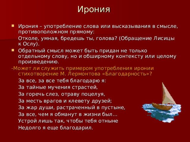Ирония Ирония – употребление слова или высказывания в смысле, противоположном прямому:   Отколе, умная, бредешь ты, голова? (Обращение Лисицы к Ослу). Обратный смысл может быть придан не только отдельному слову, но и обширному контексту или целому произведению. -Может ли служить примером употребления иронии стихотворение М. Лермонтова «Благодарность»?   За все, за все тебя благодарю я:   За тайные мучения страстей,   За горечь слез, отраву поцелуя,   За месть врагов и клевету друзей;   За жар души, растраченный в пустыне,   За все, чем я обманут в жизни был…   Устрой лишь так, чтобы тебя отныне   Недолго я еще благодарил. 