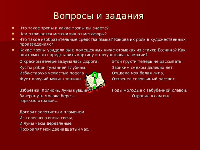 Вопросы и задания Что такое тропы и какие тропы вы знаете? Чем отличается метонимия от метафоры? Что такое изобразительные средства языка? Какова их роль в художественных произведениях? Какие тропы увидели вы в помещенных ниже отрывках из стихов Есенина? Как они помогают представить картину и почувствовать эмоции?  О красном вечере задумалась дорога,  Этой грусти теперь не рассыпать  Кусты рябин туманней глубины.   Звонким смехом далеких лет.  Изба-старуха челюстью порога   Отцвела моя белая липа,  Жует пахучий мякиш тишины…   Отзвенел соловьиный рассвет…  Взбрезжи, полночь, луны кувшин   Годы молодые с забубенной славой,  Зачерпнуть молока берез…    Отравил я сам выс горькою отравой…  Догорит золотистым пламенем  Из телесного воска свеча,  И луны часы деревянные  Прохрипят мой двенадцатый час… 