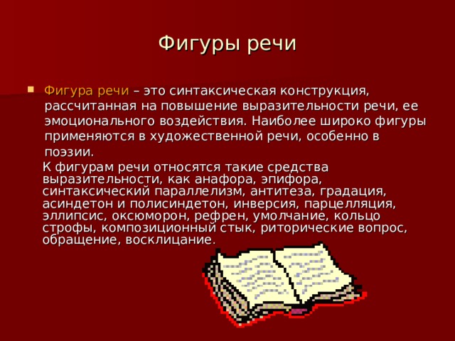 Фигуры речи Фигура речи – это синтаксическая конструкция, рассчитанная на повышение выразительности речи, ее эмоционального воздействия. Наиболее широко фигуры применяются в художественной речи, особенно в поэзии. К фигурам речи относятся такие средства выразительности, как  анафора, эпифора, синтаксический параллелизм, антитеза, градация, асиндетон и полисиндетон, инверсия, парцелляция, эллипсис, оксюморон, рефрен, умолчание, кольцо строфы, композиционный стык, риторические вопрос, обращение, восклицание . 