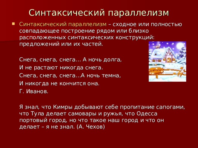 Синтаксический параллелизм Синтаксический параллелизм – сходное или полностью совпадающее построение рядом или близко расположенных синтаксических конструкций: предложений или их частей.     Снега, снега, снега… А ночь долга,    И не растают никогда снега.    Снега, снега, снега…А ночь темна,    И никогда не кончится она.          Г. Иванов.  Я знал, что Кимры добывают себе пропитание сапогами, что Тула делает самовары и ружья, что Одесса портовый город, но что такое наш город и что он делает – я не знал. (А. Чехов) 