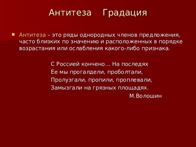 Антитеза Градация Антитеза – это ряды однородных членов предложения, часто близких по значению и расположенных в порядке возрастания или ослабления какого-либо признака.    С Россией кончено… На последях    Ее мы прогалдели, проболтали,    Пролузгали, пропили, проплевали,    Замызгали на грязных площадях.        М.Волошин 