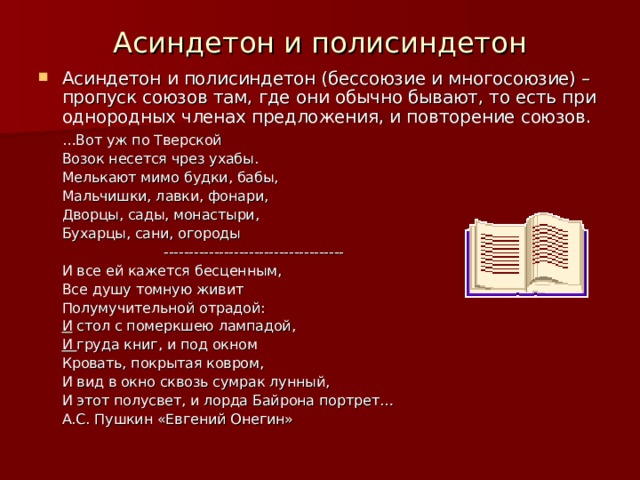 Асиндетон и полисиндетон Асиндетон и полисиндетон (бессоюзие и многосоюзие) – пропуск союзов там, где они обычно бывают, то есть при однородных членах предложения, и повторение союзов.    … Вот уж по Тверской    Возок несется чрез ухабы.    Мелькают мимо будки, бабы,    Мальчишки, лавки, фонари,    Дворцы, сады, монастыри,    Бухарцы, сани, огороды  ------------------------------------    И все ей кажется бесценным,    Все душу томную живит    Полумучительной отрадой:    И стол с померкшею лампадой,    И груда книг, и под окном    Кровать, покрытая ковром,    И вид в окно сквозь сумрак лунный,    И этот полусвет, и лорда Байрона портрет…       А.С. Пушкин «Евгений Онегин» 