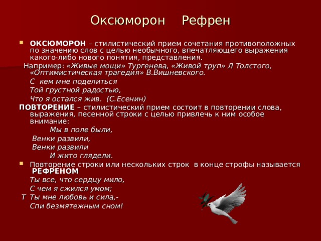 Оксюморон Рефрен ОКСЮМОРОН – стилистический прием сочетания противоположных по значению слов с целью необычного, впечатляющего выражения какого-либо нового понятия, представления.  Например: «Живые мощи» Тургенева, «Живой труп» Л Толстого, «Оптимистическая трагедия» В.Вишневского.   С кем мне поделиться   Той грустной радостью,   Что я остался жив. (С.Есенин) ПОВТОРЕНИЕ – стилистический прием состоит в повторении слова, выражения, песенной строки с целью привлечь к ним особое внимание:    Мы в поле были,     Венки развили,     Венки развили    И жито глядели. Повторение строки или нескольких строк в конце строфы называется РЕФРЕНОМ    Ты все, что сердцу мило,   С чем я сжился умом;  Т   Ты мне любовь и сила,-    Спи безмятежным сном! 