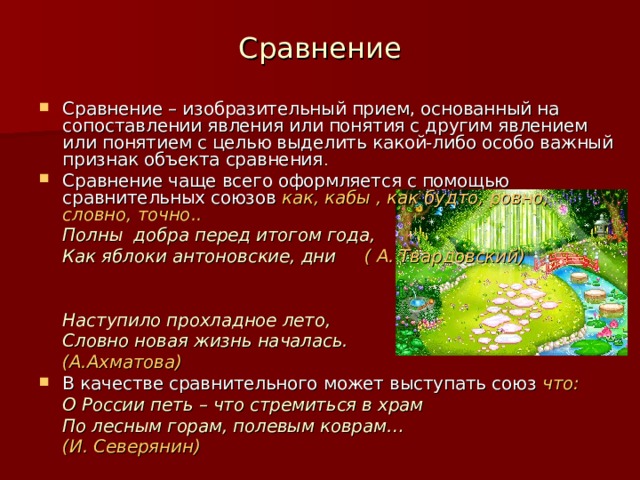 Сравнение Сравнение – изобразительный прием, основанный на сопоставлении явления или понятия с другим явлением или понятием с целью выделить какой-либо особо важный признак объекта сравнения . Сравнение чаще всего оформляется с помощью сравнительных союзов как, кабы , как будто, ровно, словно, точно..   Полны добра перед итогом года,   Как яблоки антоновские, дни ( А. Твардовский)            Наступило прохладное лето,   Словно новая жизнь началась.       (А.Ахматова) В качестве сравнительного может выступать союз что:   О России петь – что стремиться в храм   По лесным горам, полевым коврам…       (И. Северянин) 