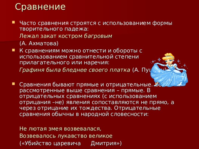  Сравнение Часто сравнения строятся с использованием формы творительного падежа:  Лежал закат костром багровым      (А. Ахматова) К сравнениям можно отнести и обороты с использованием сравнительной степени прилагательного или наречия:  Графиня была бледнее своего платка (А. Пушкин)  Сравнения бывают прямые и отрицательные. Все рассмотренные выше сравнения – прямые. В отрицательных сравнениях (с использованием отрицания –не) явления сопоставляются не прямо, а через отрицание их тождества. Отрицательные сравнения обычны в народной словесности:    Не лютая змея возвевалася,   Возвевалось лукавство великое       («Убийство царевича        Дмитрия»)   