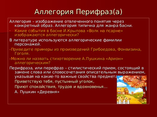 Аллегория Перифраз(а) Аллегория – изображение отвлеченного понятия через конкретный образ. Аллегория типична для жанра басни. Какие события в басне И.Крылова «Волк на псарне» изображаются аллегорически? В литературе используются аллегорические фамилии персонажей. -Приведите примеры из произведений Грибоедова, Фонвизина, Гоголя. -Можно ли назвать стихотворение А.Пушкина «Арион» аллегорическим? Перифраза, или перефраз – стилистический прием, состоящий в замене слова или словосочетания описательным выражением, указывая на какие-то важные свойства предмета:   Приветствую тебя, пустынный уголок,   Приют спокойствия, трудов и вдохновенья…     А. Пушкин «Деревня» 