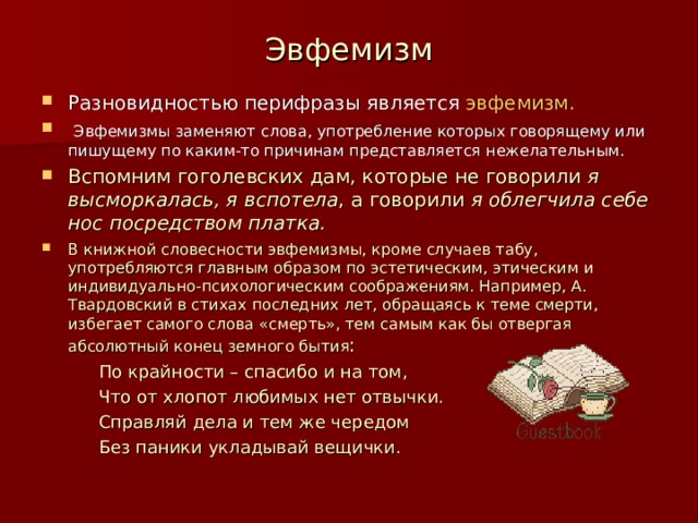 Эвфемизм Разновидностью перифразы является эвфемизм.  Эвфемизмы заменяют слова, употребление которых говорящему или пишущему по каким-то причинам представляется нежелательным. Вспомним гоголевских дам, которые не говорили я высморкалась, я вспотела , а говорили я облегчила себе нос посредством платка. В книжной словесности эвфемизмы, кроме случаев табу, употребляются главным образом по эстетическим, этическим и индивидуально-психологическим соображениям. Например, А. Твардовский в стихах последних лет, обращаясь к теме смерти, избегает самого слова «смерть», тем самым как бы отвергая абсолютный конец земного бытия :  По крайности – спасибо и на том,  Что от хлопот любимых нет отвычки.  Справляй дела и тем же чередом  Без паники укладывай вещички.  По крайности – спасибо и на том,  Что от хлопот любимых нет отвычки.  Справляй дела и тем же чередом  Без паники укладывай вещички. 