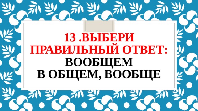 13 .выбери правильный ответ:  вообщем  в общем, вообще 