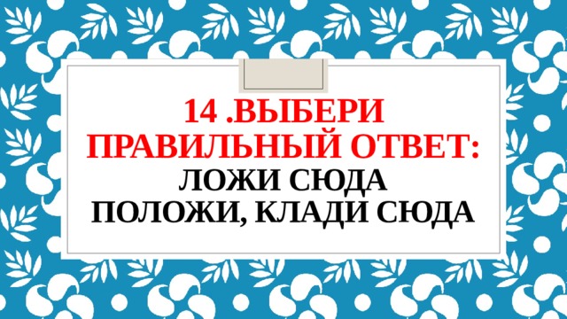 14 .выбери правильный ответ:  ложи сюда  положи, клади сюда   