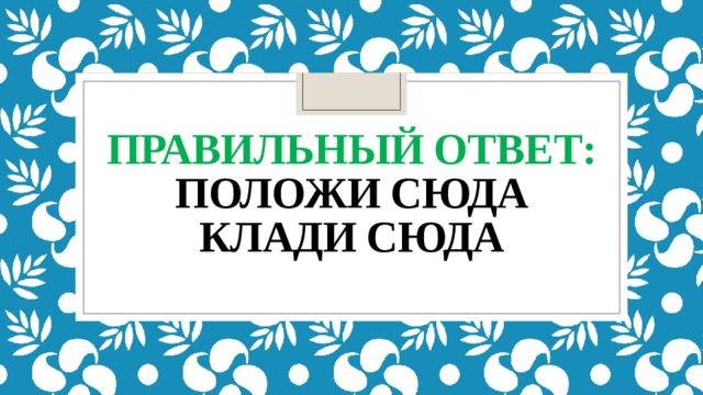 правильный ответ:  положи сюда  клади сюда   