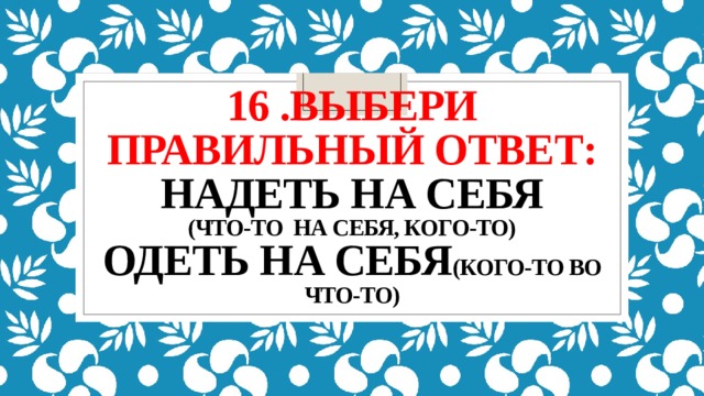 16 .выбери правильный ответ:  надеть на себя  (что-то на себя, кого-то)  одеть на себя (кого-то во что-то)   
