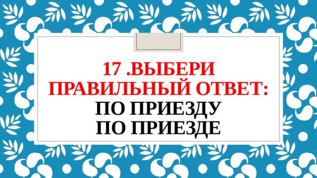 17 .выбери правильный ответ:  по приезду  по приезде 