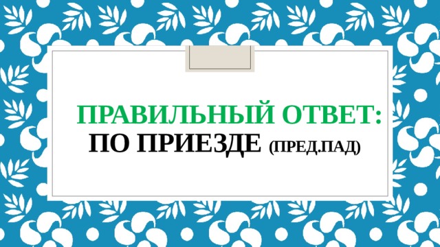  правильный ответ:  по приезде (ПРЕД.ПАД) 