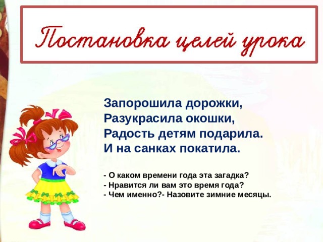 Запорошила дорожки,   Разукрасила окошки,   Радость детям подарила.   И на санках покатила.   - О каком времени года эта загадка? -  Нравится ли вам это время года? - Чем именно?- Назовите зимние месяцы. 