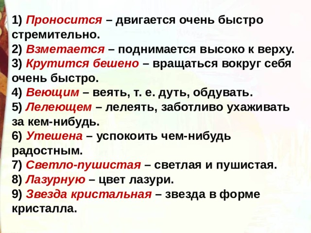 1) Проносится – двигается очень быстро стремительно.  2) Взметается – поднимается высоко к верху.  3) Крутится бешено – вращаться вокруг себя очень быстро.  4) Веющим – веять, т. е. дуть, обдувать.  5) Лелеющем – лелеять, заботливо ухаживать за кем-нибудь.  6) Утешена – успокоить чем-нибудь радостным.  7) Светло-пушистая – светлая и пушистая.  8) Лазурную – цвет лазури.  9) Звезда кристальная – звезда в форме кристалла. 
