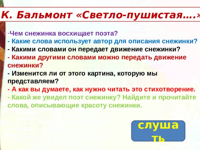 К. Бальмонт «Светло-пушистая….» Чем снежинка восхищает поэта? - Какие слова использует автор для описания снежинки? - Какими словами он передает движение снежинки? - Какими другими словами можно передать движение снежинки?  - Изменится ли от этого картина, которую мы представляем? - А как вы думаете, как нужно читать это стихотворение. - Какой же увидел поэт снежинку? Найдите и прочитайте слова, описывающие красоту снежинки.  слушать 